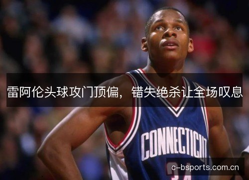 雷阿伦头球攻门顶偏，错失绝杀让全场叹息